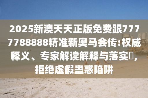 2025新澳天天正版免费跟7777788888精准新奥马会传:权威释义、专家解读解释与落实,拒绝虚假蛊惑陷阱