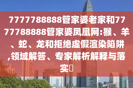 7777788888管家婆老家和7777788888管家婆凤凰网:猴、羊、蛇、龙和拒绝虚假渲染陷阱,领域解答、专家解析解释与落实​
